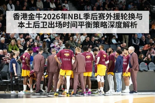 香港金牛2026年NBL季后赛外援轮换与本土后卫出场时间平衡策略深度解析