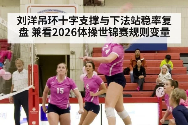 刘洋吊环十字支撑与下法站稳率复盘 兼看2026体操世锦赛规则变量